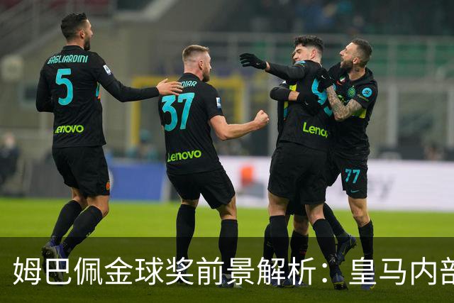 姆巴佩金球奖前景解析：皇马内部乐观与外部质疑