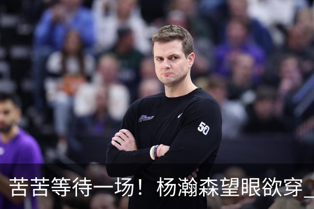 苦苦等待一场！杨瀚森望眼欲穿 本场未获得登场机会